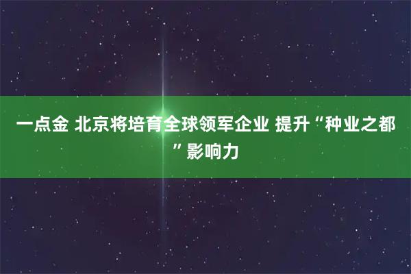 一点金 北京将培育全球领军企业 提升“种业之都”影响力
