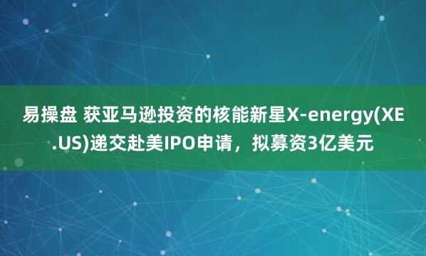 易操盘 获亚马逊投资的核能新星X-energy(XE.US)递交赴美IPO申请，拟募资3亿美元
