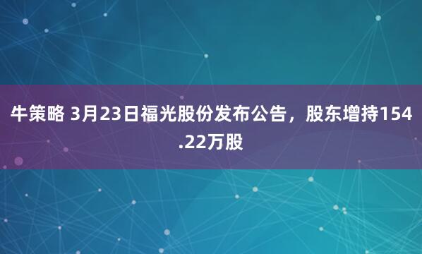 牛策略 3月23日福光股份发布公告，股东增持154.22万股
