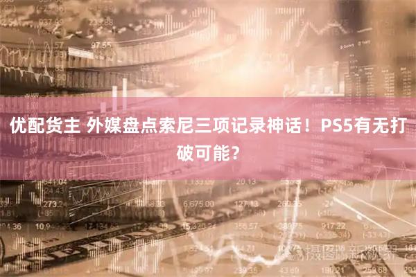 优配货主 外媒盘点索尼三项记录神话！PS5有无打破可能？