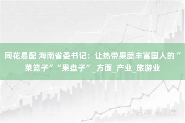 同花易配 海南省委书记：让热带果蔬丰富国人的“菜篮子”“果盘子”_方面_产业_旅游业