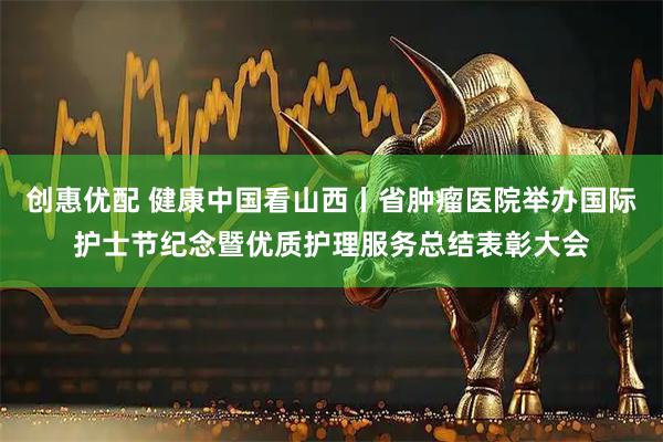 创惠优配 健康中国看山西丨省肿瘤医院举办国际护士节纪念暨优质护理服务总结表彰大会