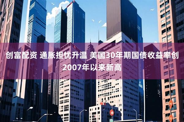 创富配资 通胀担忧升温 美国30年期国债收益率创2007年以来新高