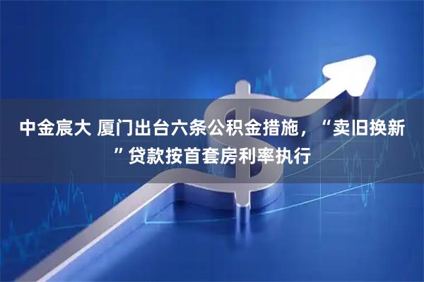 中金宸大 厦门出台六条公积金措施，“卖旧换新”贷款按首套房利率执行