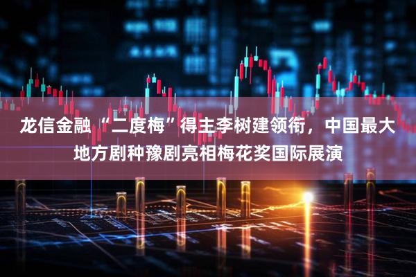 龙信金融 “二度梅”得主李树建领衔，中国最大地方剧种豫剧亮相梅花奖国际展演