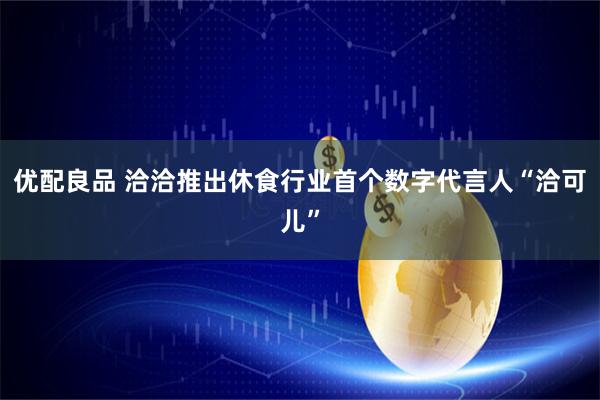 优配良品 洽洽推出休食行业首个数字代言人“洽可儿”