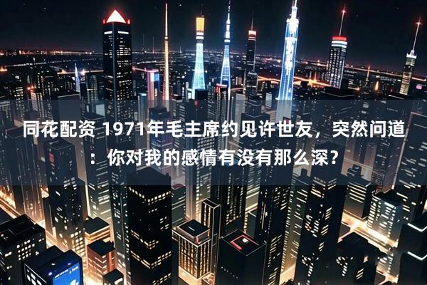 同花配资 1971年毛主席约见许世友，突然问道：你对我的感情有没有那么深？