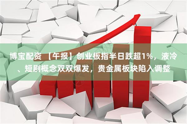 博宝配资 【午报】创业板指半日跌超1%，液冷、短剧概念双双爆发，贵金属板块陷入调整