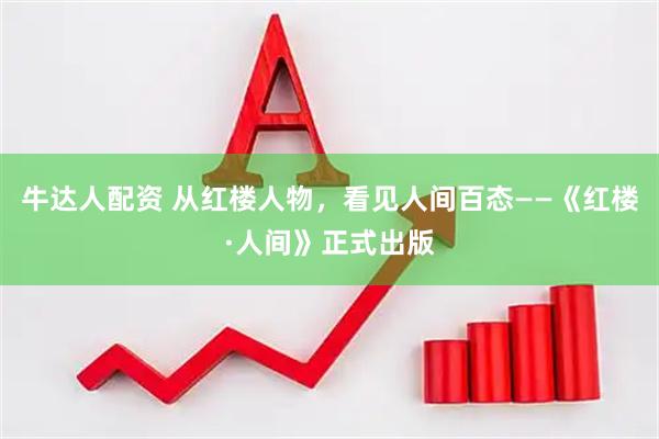 牛达人配资 从红楼人物，看见人间百态——《红楼·人间》正式出版